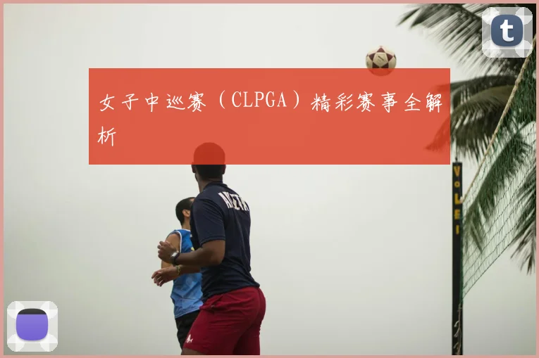 女子中巡赛（CLPGA）精彩赛事全解析