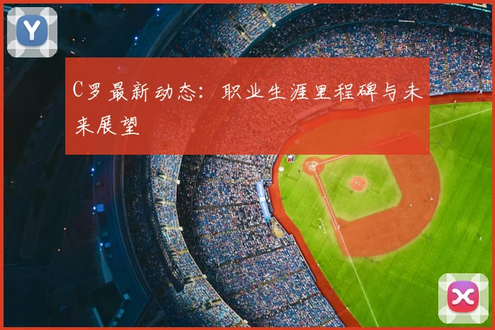 C罗最新动态：职业生涯里程碑与未来展望
