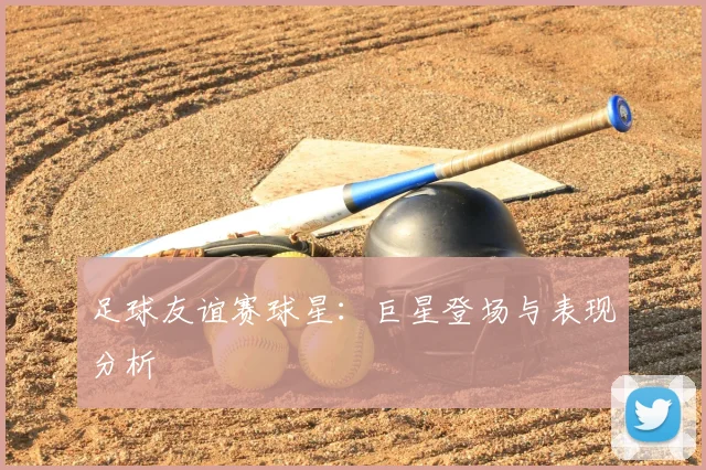 足球友谊赛球星：巨星登场与表现分析