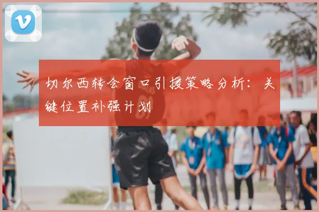切尔西转会窗口引援策略分析:关键位置补强计划