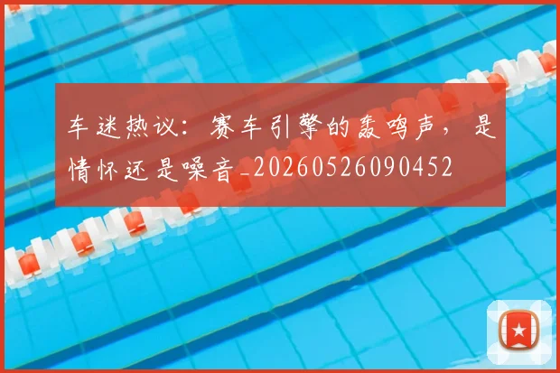 车迷热议：赛车引擎的轰鸣声，是情怀还是噪音_20260526090452