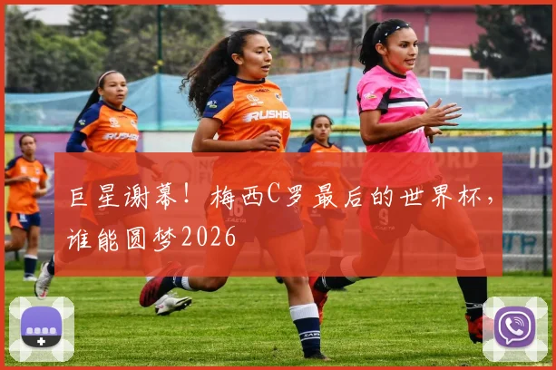 巨星谢幕！梅西C罗最后的世界杯，谁能圆梦2026