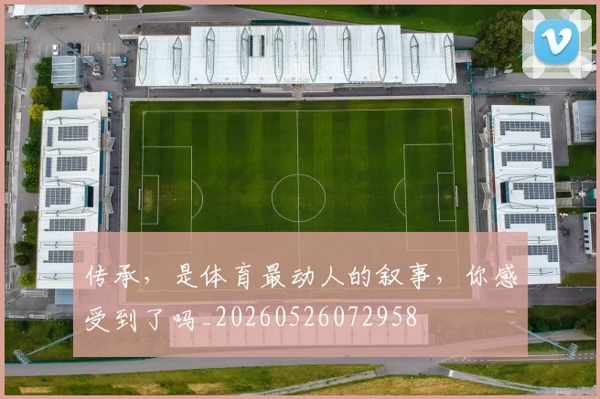 传承,是体育最动人的叙事,你感受到了吗_20260526072958
