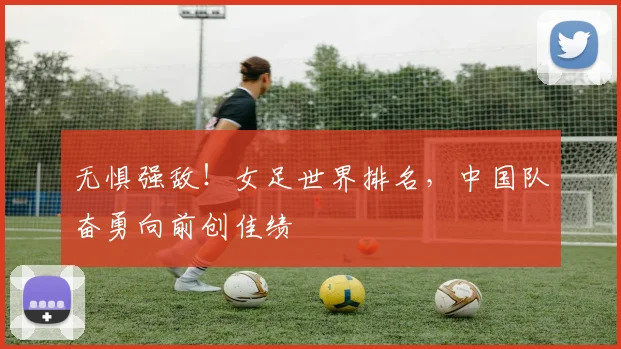 无惧强敌！女足世界排名，中国队奋勇向前创佳绩