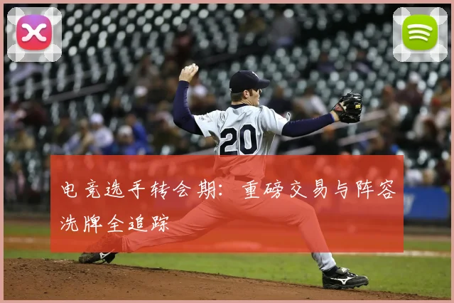 电竞选手转会期：重磅交易与阵容洗牌全追踪