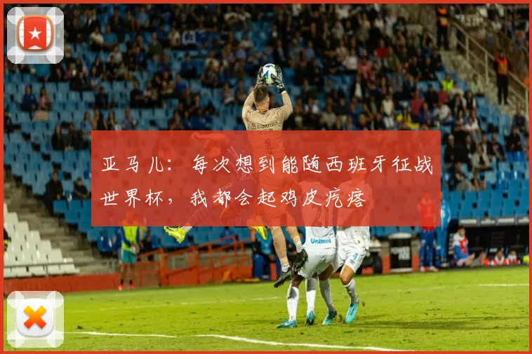 亚马儿：每次想到能随西班牙征战世界杯，我都会起鸡皮疙瘩