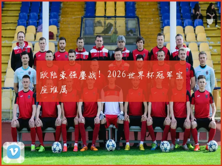 欧陆豪强鏖战!2026世界杯冠军宝座谁属