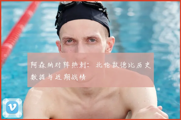 阿森纳对阵热刺：北伦敦德比历史数据与近期战绩