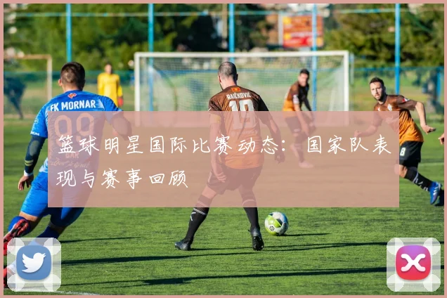 篮球明星国际比赛动态:国家队表现与赛事回顾