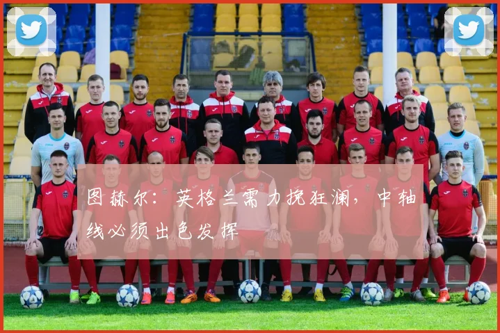 图赫尔:英格兰需力挽狂澜,中轴线必须出色发挥
