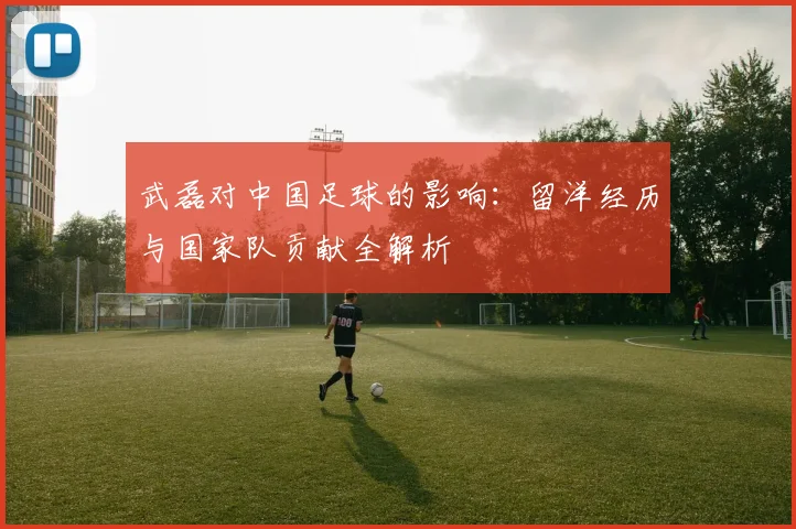 武磊对中国足球的影响：留洋经历与国家队贡献全解析