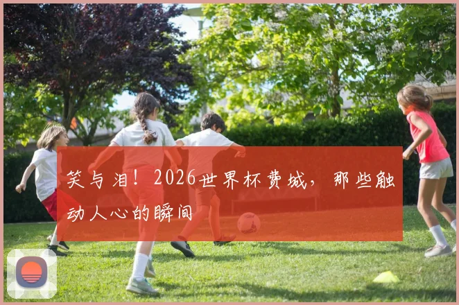 笑与泪！2026世界杯费城，那些触动人心的瞬间