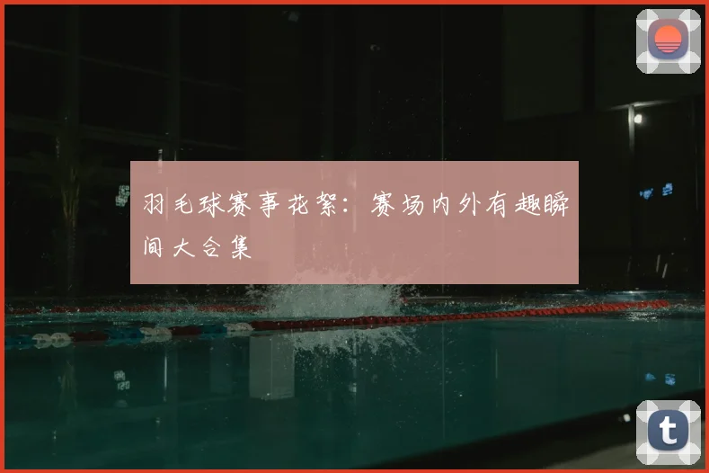 羽毛球赛事花絮：赛场内外有趣瞬间大合集