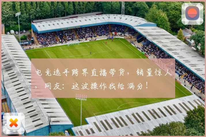 电竞选手跨界直播带货，销量惊人，网友：这波操作我给满分！