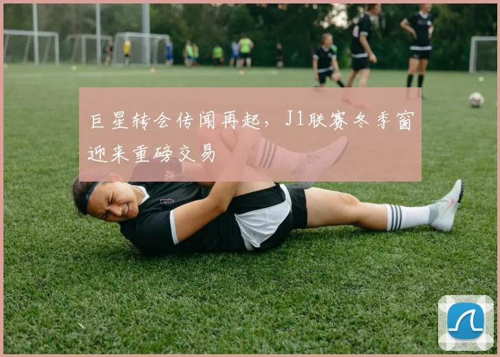 巨星转会传闻再起，J1联赛冬季窗迎来重磅交易