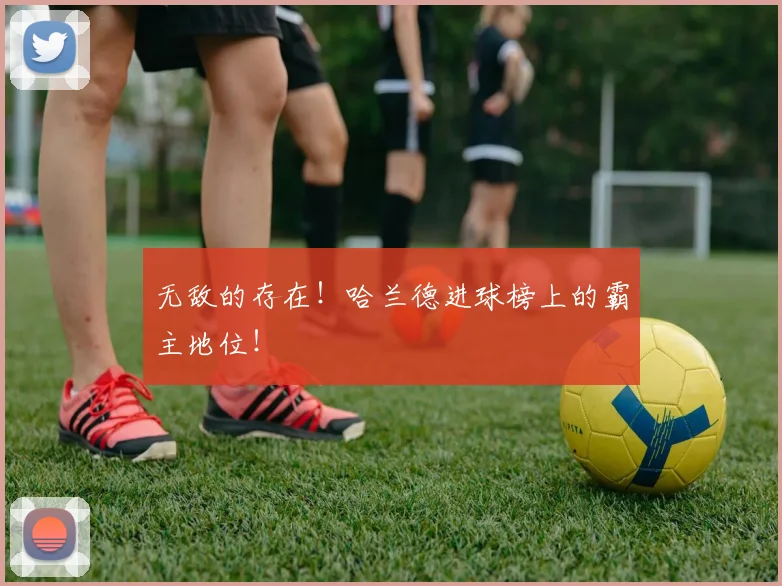 无敌的存在！哈兰德进球榜上的霸主地位！