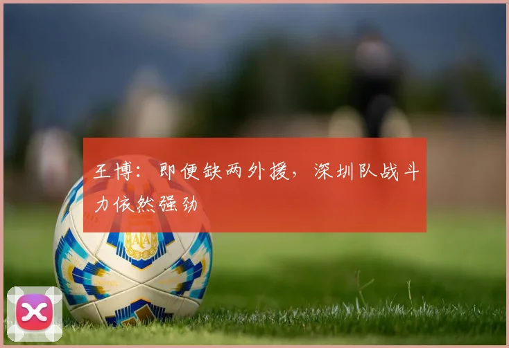 王博：即便缺两外援，深圳队战斗力依然强劲