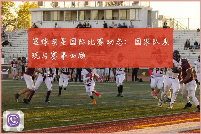 篮球明星国际比赛动态:国家队表现与赛事回顾