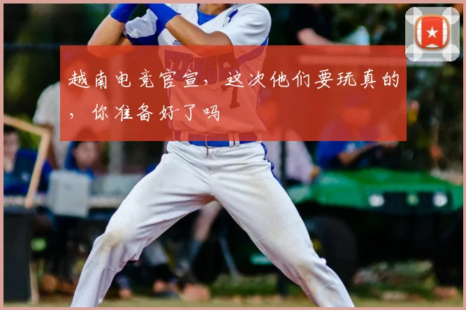 越南电竞官宣，这次他们要玩真的，你准备好了吗