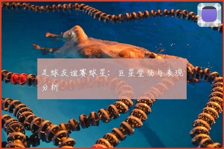 足球友谊赛球星：巨星登场与表现分析