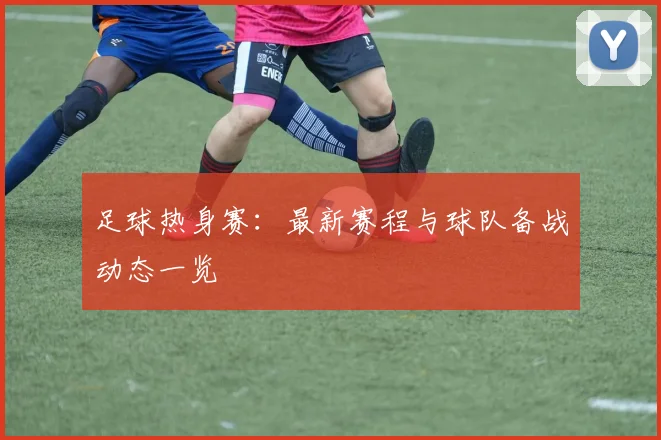 足球热身赛:最新赛程与球队备战动态一览